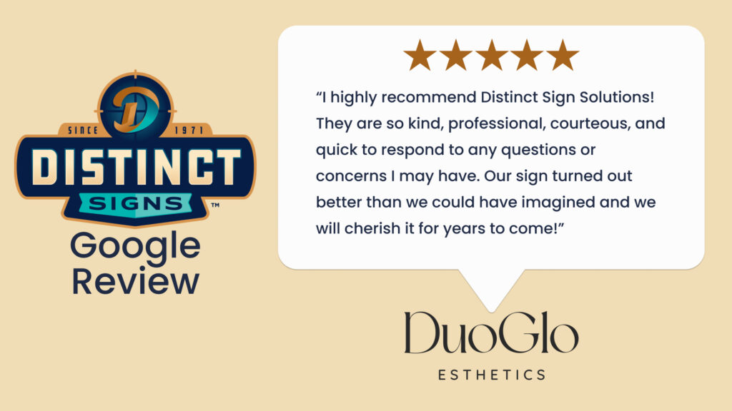 A 5-star Google review from DuoGlo Esthetics praising Distinct Signs for their service in Fredericksburg, VA that says, “I highly recommend Distinct Sign Solutions! They are so kind, professional, courteous, and quick to respond to any questions or concerns I may have. Our sign turned out better than we could have imagined and we will cherish it for years to come!”